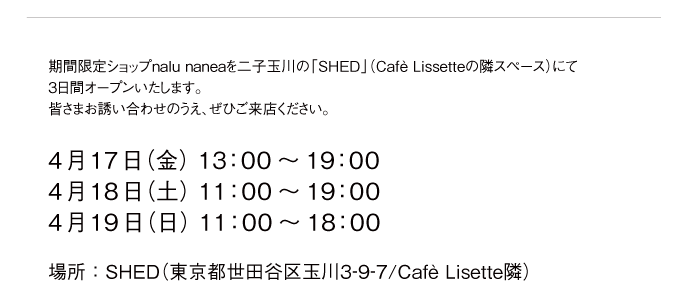 期間限定ショップnalu naneaを二子玉川の「SHED」（Cafè Lissetteの隣スペース）にて3日間オープンいたします。皆さまお誘い合わせのうえ、ぜひご来店ください。
      4月17日（金） 13：00～19：00 4月18日（土） 11：00～19：00 4月19日（日） 11：00～18：00
      場所：SHED（東京都世田谷区玉川3-9-7/Cafè Lisette隣）