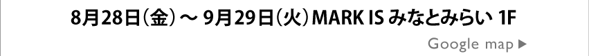 8月28日（金）～9月29日（火）MARK IS みなとみらい 1F Google mapはこちら