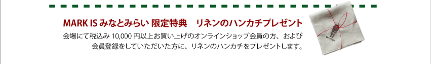 MARK IS みなとみらい 限定特典 リネンのハンカチプレゼント 会場にて税込み10000円以上お買い上げのオンラインショップ会員の方、および会員登録をしていただいた方に、リネンのハンカチをプレゼントします。